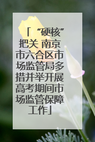 “硬核”把关 南京市六合区市场监管局多措并举开展高考期间市场监管保障工作