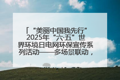 “美丽中国我先行” 2025年“六·五”世界环境日电网环保宣传系列活动——多场景联动，共筑生态发展新图景