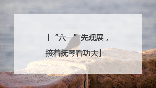 “六一”先观展，接着抚琴看功夫