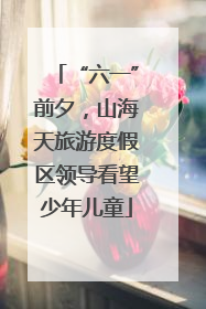 “六一”前夕，山海天旅游度假区领导看望少年儿童