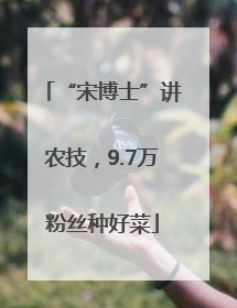 “宋博士”讲农技，9.7万粉丝种好菜