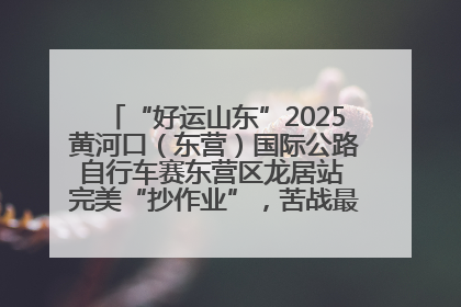 “好运山东”2025黄河口（东营）国际公路自行车赛东营区龙居站 完美“抄作业”，苦战最后时刻黄衫易主