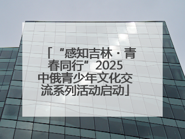 “感知吉林・青春同行”2025中俄青少年文化交流系列活动启动