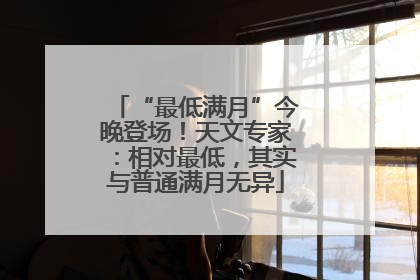 “最低满月”今晚登场！天文专家：相对最低，其实与普通满月无异