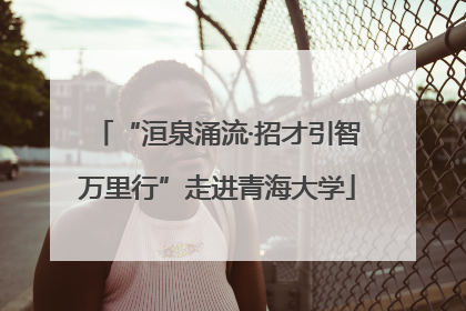 “洹泉涌流·招才引智万里行”走进青海大学