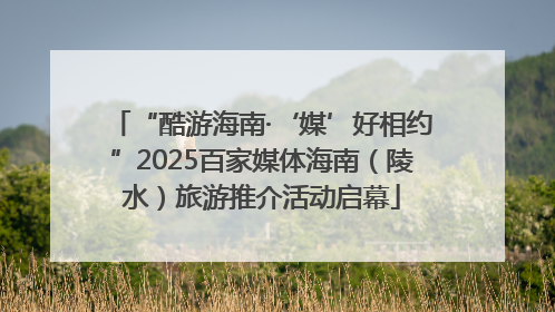 “酷游海南·‘媒’好相约”2025百家媒体海南（陵水）旅游推介活动启幕