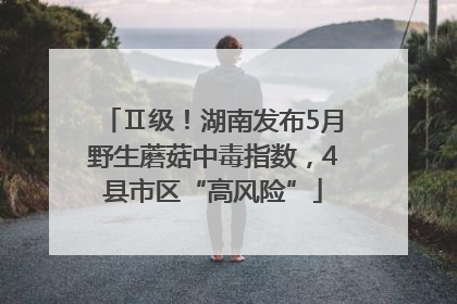 Ⅱ级！湖南发布5月野生蘑菇中毒指数，4县市区“高风险”