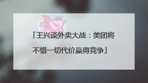 王兴谈外卖大战：美团将不惜一切代价赢得竞争