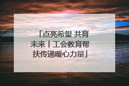 点亮希望 共育未来丨工会教育帮扶传递暖心力量