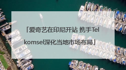 爱奇艺在印尼开站 携手Telkomsel深化当地市场布局