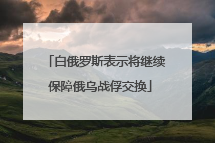 白俄罗斯表示将继续保障俄乌战俘交换