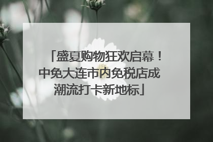 盛夏购物狂欢启幕！中免大连市内免税店成潮流打卡新地标