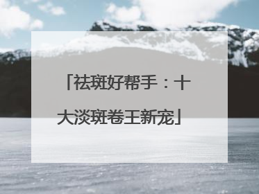 祛斑好帮手：十大淡斑卷王新宠