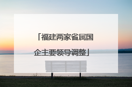福建两家省属国企主要领导调整