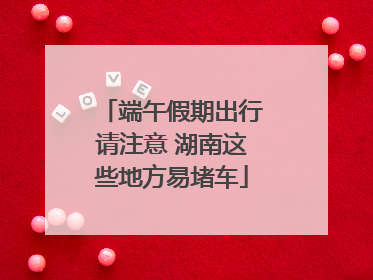 端午假期出行请注意 湖南这些地方易堵车