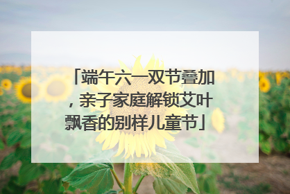 端午六一双节叠加，亲子家庭解锁艾叶飘香的别样儿童节