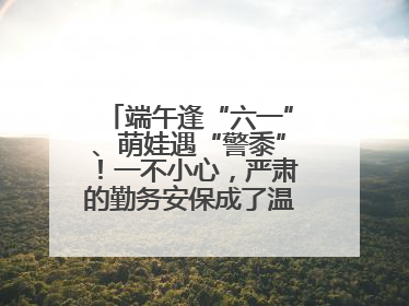 端午逢“六一”、萌娃遇“警黍”！一不小心，严肃的勤务安保成了温情的节日互动