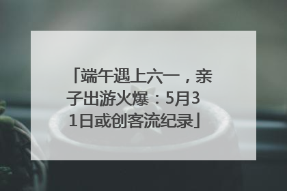 端午遇上六一，亲子出游火爆：5月31日或创客流纪录