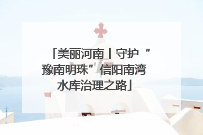 美丽河南丨守护“豫南明珠”信阳南湾水库治理之路