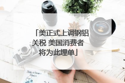 美正式上调钢铝关税 美国消费者将为此埋单