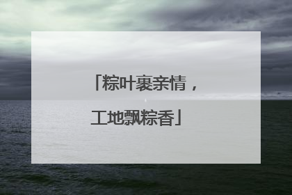 粽叶裹亲情，工地飘粽香
