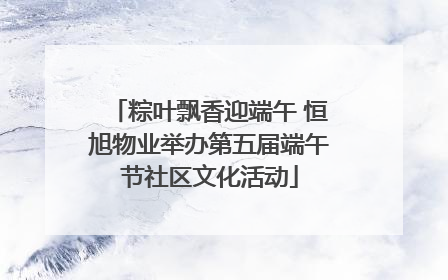 粽叶飘香迎端午 恒旭物业举办第五届端午节社区文化活动