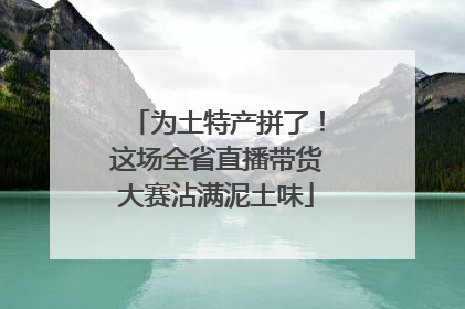 为土特产拼了！这场全省直播带货大赛沾满泥土味