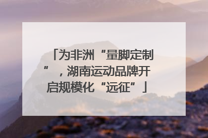 为非洲“量脚定制”，湖南运动品牌开启规模化“远征”