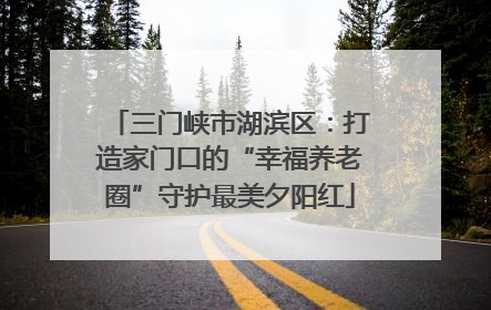 三门峡市湖滨区：打造家门口的“幸福养老圈”守护最美夕阳红