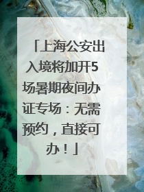 上海公安出入境将加开5场暑期夜间办证专场：无需预约，直接可办！