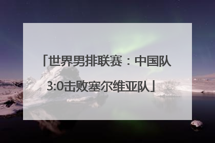世界男排联赛：中国队3:0击败塞尔维亚队