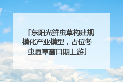 东阳光鲜虫草构建规模化产业模型，占位冬虫夏草窗口期上游