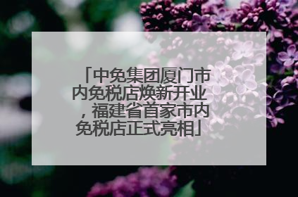 中免集团厦门市内免税店焕新开业，福建省首家市内免税店正式亮相