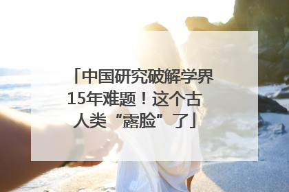 中国研究破解学界15年难题！这个古人类“露脸”了