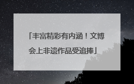 丰富精彩有内涵！文博会上非遗作品受追捧