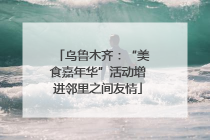 乌鲁木齐：“美食嘉年华”活动增进邻里之间友情