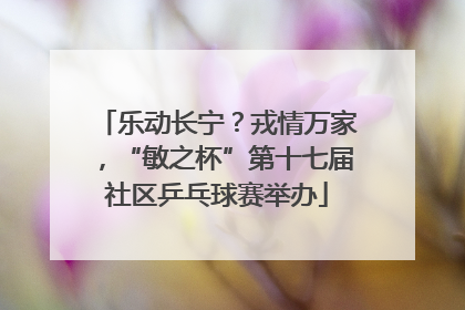 乐动长宁？戎情万家，“敏之杯”第十七届社区乒乓球赛举办