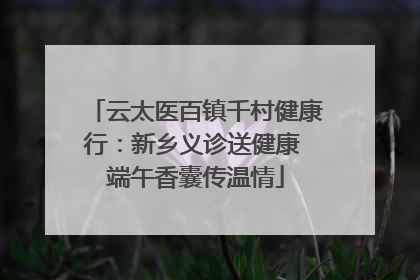 云太医百镇千村健康行：新乡义诊送健康 端午香囊传温情