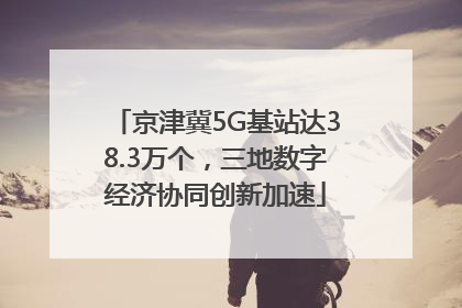 京津冀5G基站达38.3万个，三地数字经济协同创新加速