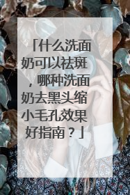什么洗面奶可以祛斑，哪种洗面奶去黑头缩小毛孔效果好指南？