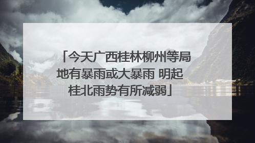 今天广西桂林柳州等局地有暴雨或大暴雨 明起桂北雨势有所减弱