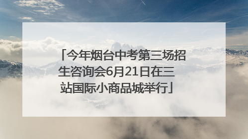 今年烟台中考第三场招生咨询会6月21日在三站国际小商品城举行