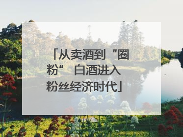 从卖酒到“圈粉” 白酒进入粉丝经济时代