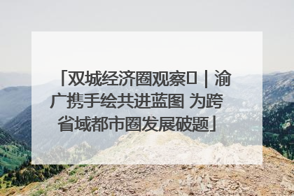 双城经济圈观察㊺｜渝广携手绘共进蓝图 为跨省域都市圈发展破题