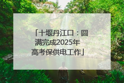 十堰丹江口：圆满完成2025年高考保供电工作