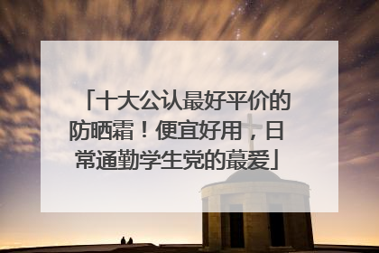 十大公认最好平价的防晒霜！便宜好用，日常通勤学生党的蕞爱