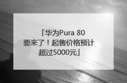 华为Pura 80要来了！起售价格预计超过5000元