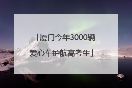 厦门今年3000辆爱心车护航高考生