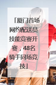 厦门首场网约配送员技能竞赛开赛，48名骑手同场竞技