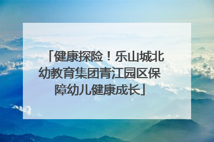 健康探险！乐山城北幼教育集团青江园区保障幼儿健康成长